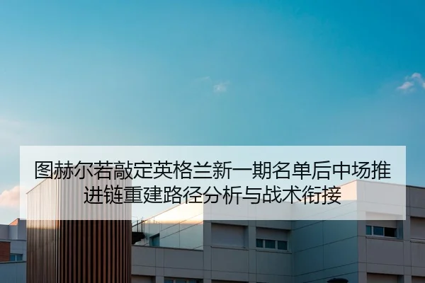 图赫尔若敲定英格兰新一期名单后中场推进链重建路径分析与战术衔接