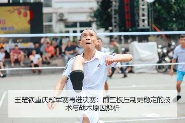 王楚钦重庆冠军赛再进决赛：前三板压制更稳定的技术与战术原因解析